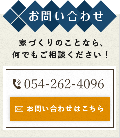 お問い合わせ 家づくりのことなら、何でもご相談ください！ 054-262-4096 お問い合わせはこちら